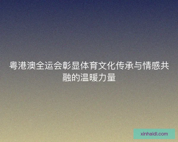 粤港澳全运会彰显体育文化传承与情感共融的温暖力量