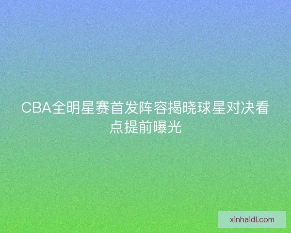CBA全明星赛首发阵容揭晓球星对决看点提前曝光