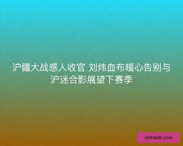 沪疆大战感人收官 刘炜血布暖心告别与沪迷合影展望下赛季